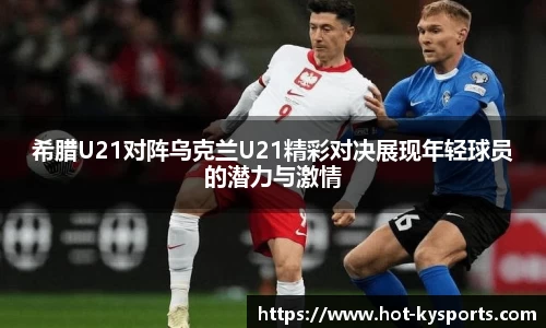 希腊U21对阵乌克兰U21精彩对决展现年轻球员的潜力与激情