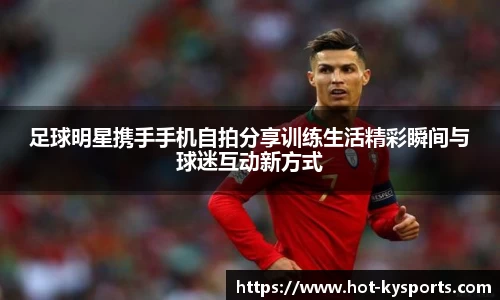足球明星携手手机自拍分享训练生活精彩瞬间与球迷互动新方式